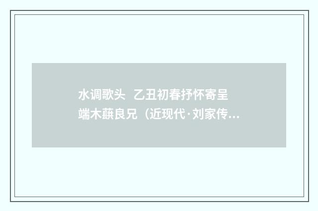 水调歌头 乙丑初春抒怀寄呈端木蕻良兄（近现代·刘家传）释义及解释
