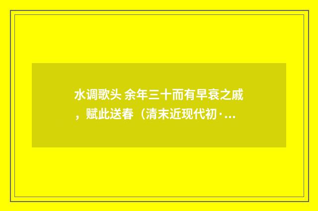 水调歌头 余年三十而有早衰之戚，赋此送春（清末近现代初·汪东）释义及解释