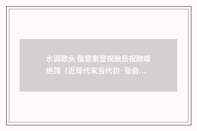 水调歌头 偕慧素登祝融岳祝融峰绝顶（近现代末当代初·张伯驹）释义及解释