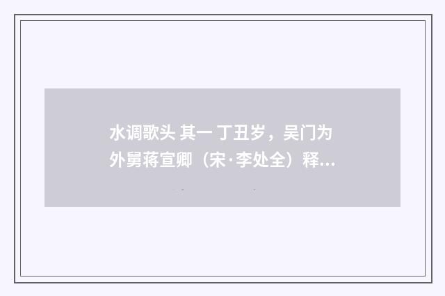 水调歌头 其一 丁丑岁，吴门为外舅蒋宣卿（宋·李处全）释义及解释