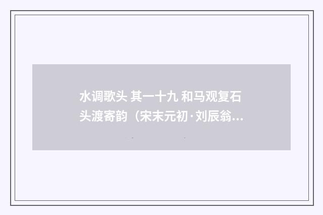 水调歌头 其一十九 和马观复石头渡寄韵（宋末元初·刘辰翁）释义及解释