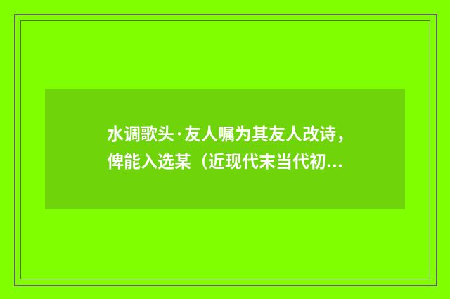 水调歌头·友人嘱为其友人改诗，俾能入选某（近现代末当代初·田遨）释义及解释