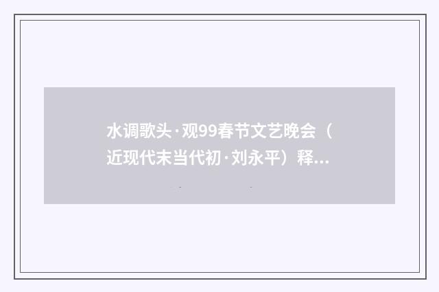 水调歌头·观99春节文艺晚会（近现代末当代初·刘永平）释义及解释