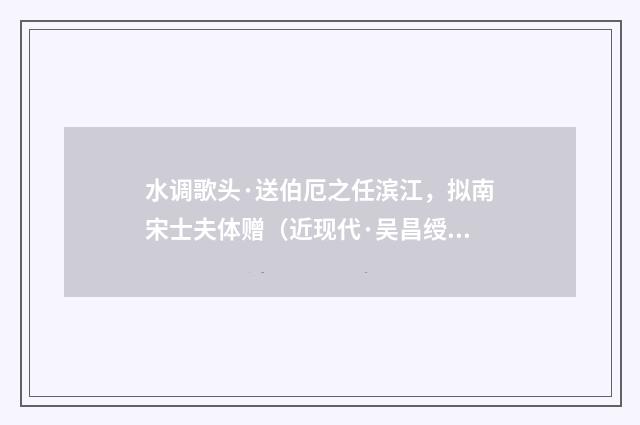 水调歌头·送伯厄之任滨江，拟南宋士夫体赠（近现代·吴昌绶）释义及解释