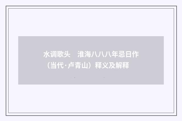 水调歌头　淮海八八八年忌日作（当代·卢青山）释义及解释