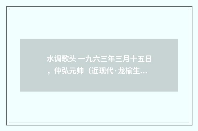 水调歌头 一九六三年三月十五日，仲弘元帅（近现代·龙榆生）释义及解释
