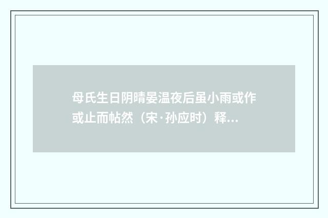 母氏生日阴晴晏温夜后虽小雨或作或止而帖然（宋·孙应时）释义及解释