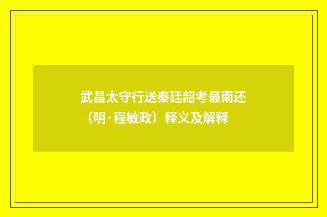武昌太守行送秦廷韶考最南还（明·程敏政）释义及解释