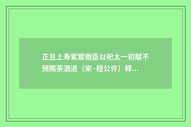 正旦上寿紫宸微臣以祀太一初献不预赐茶酒退（宋·程公许）释义及解释