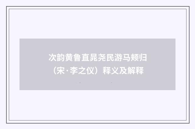 次韵黄鲁直晁尧民游马颊归（宋·李之仪）释义及解释