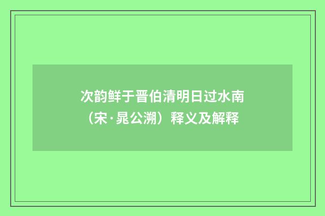 次韵鲜于晋伯清明日过水南（宋·晁公溯）释义及解释