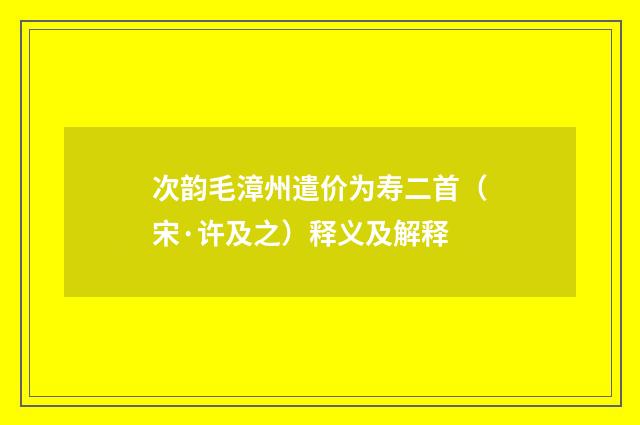 次韵毛漳州遣价为寿二首（宋·许及之）释义及解释