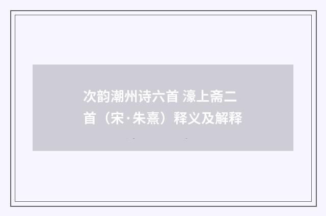 次韵潮州诗六首 濠上斋二首（宋·朱熹）释义及解释
