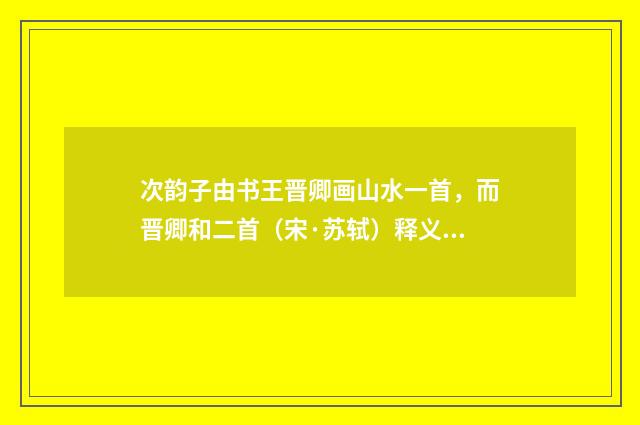 次韵子由书王晋卿画山水一首，而晋卿和二首（宋·苏轼）释义及解释