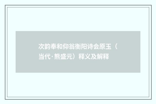 次韵奉和仰翁衡阳诗会原玉（当代·熊盛元）释义及解释