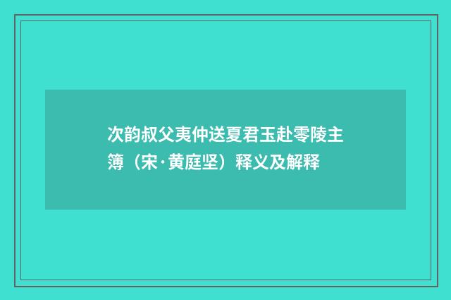 次韵叔父夷仲送夏君玉赴零陵主簿（宋·黄庭坚）释义及解释