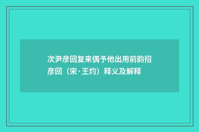 次尹彦回复来偶予他出用前韵招彦回（宋·王灼）释义及解释