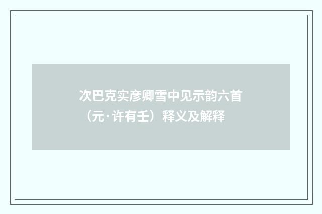 次巴克实彦卿雪中见示韵六首（元·许有壬）释义及解释