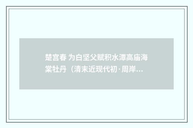 楚宫春 为白坚父赋积水潭高庙海棠牡丹（清末近现代初·周岸登）释义及解释