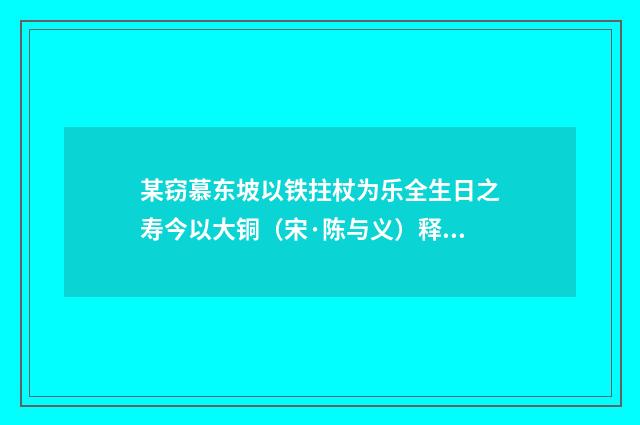 某窃慕东坡以铁拄杖为乐全生日之寿今以大铜（宋·陈与义）释义及解释