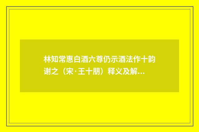 林知常惠白酒六尊仍示酒法作十韵谢之（宋·王十朋）释义及解释