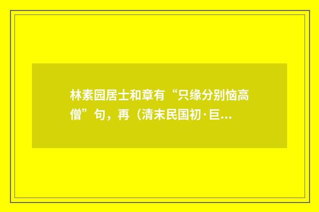 林素园居士和章有“只缘分别恼高僧”句，再（清末民国初·巨赞）释义及解释