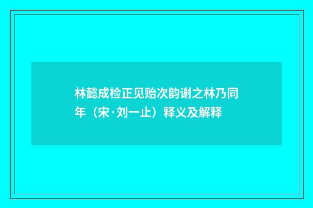 林懿成检正见贻次韵谢之林乃同年（宋·刘一止）释义及解释