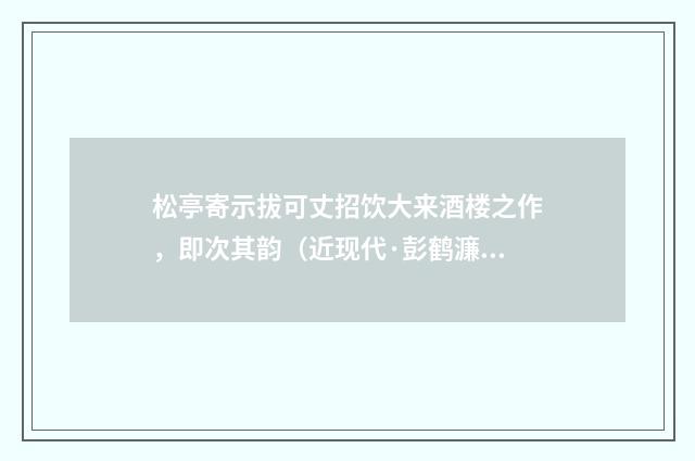 松亭寄示拔可丈招饮大来酒楼之作，即次其韵（近现代·彭鹤濂）释义及解释
