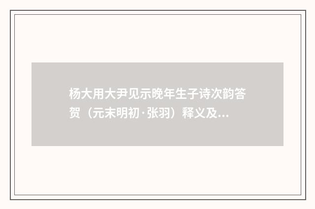 杨大用大尹见示晚年生子诗次韵答贺（元末明初·张羽）释义及解释