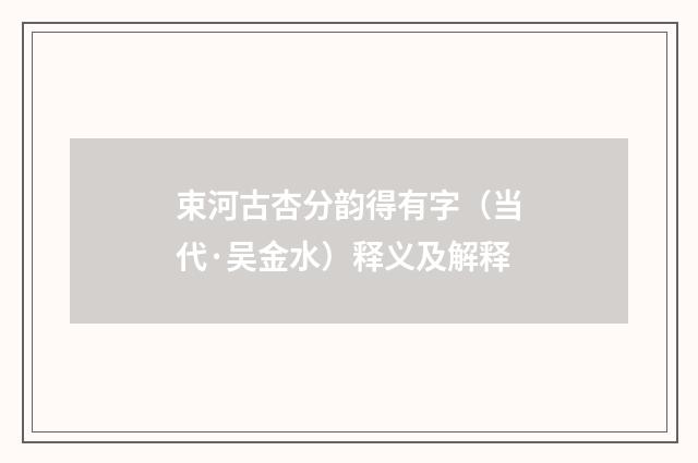束河古杏分韵得有字（当代·吴金水）释义及解释