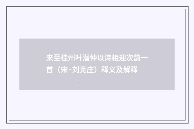 来至桂州叶潜仲以诗相迎次韵一首（宋·刘克庄）释义及解释