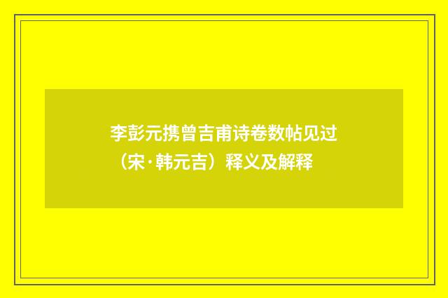李彭元携曾吉甫诗卷数帖见过（宋·韩元吉）释义及解释