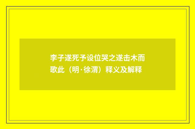 李子遂死予设位哭之遂击木而歌此（明·徐渭）释义及解释