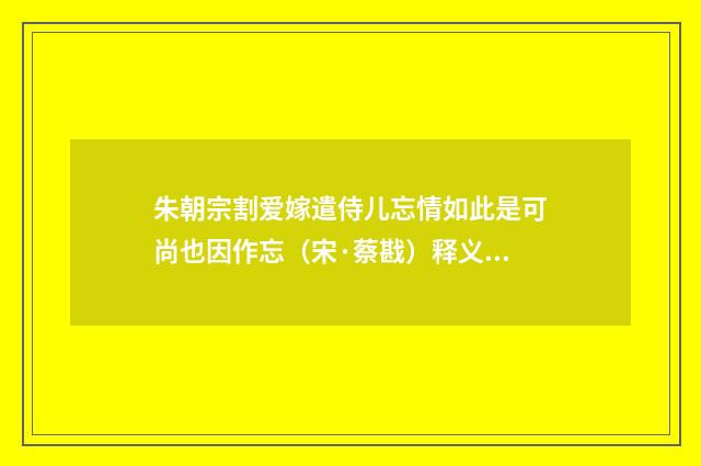 朱朝宗割爱嫁遣侍儿忘情如此是可尚也因作忘（宋·蔡戡）释义及解释