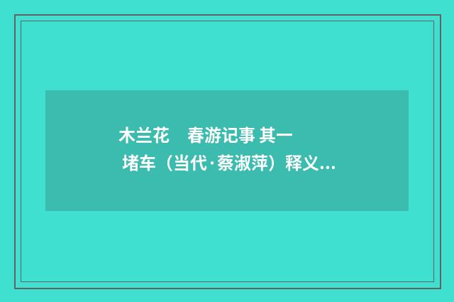 木兰花 春游记事 其一 堵车（当代·蔡淑萍）释义及解释