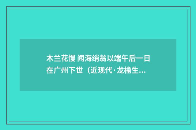 木兰花慢 闻海绡翁以端午后一日在广州下世（近现代·龙榆生）释义及解释