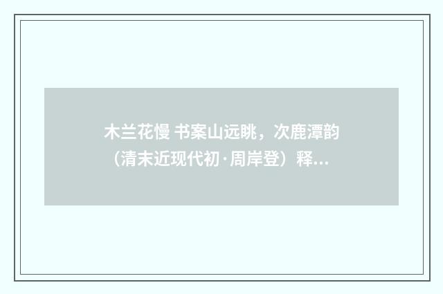 木兰花慢 书案山远眺，次鹿潭韵（清末近现代初·周岸登）释义及解释