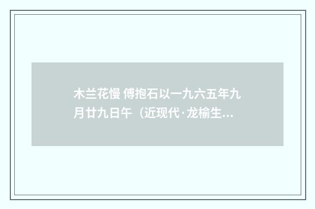 木兰花慢 傅抱石以一九六五年九月廿九日午（近现代·龙榆生）释义及解释