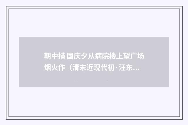 朝中措 国庆夕从病院楼上望广场烟火作（清末近现代初·汪东）释义及解释