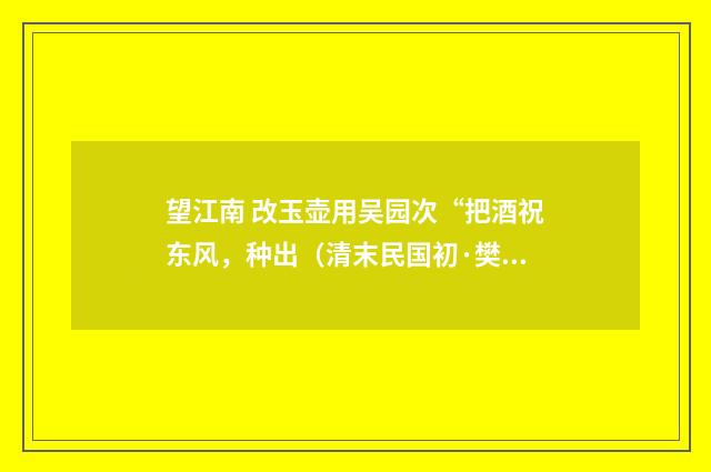 望江南 改玉壶用吴园次“把酒祝东风，种出（清末民国初·樊增祥）释义及解释