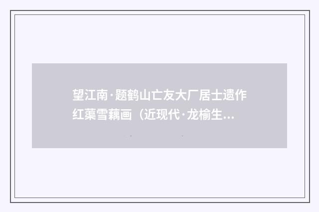 望江南·题鹤山亡友大厂居士遗作红蕖雪藕画（近现代·龙榆生）释义及解释