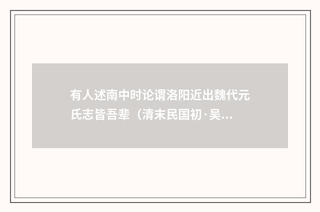 有人述南中时论谓洛阳近出魏代元氏志皆吾辈（清末民国初·吴昌绶）释义及解释