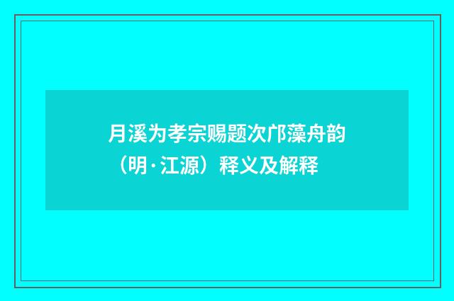 月溪为孝宗赐题次邝藻舟韵（明·江源）释义及解释