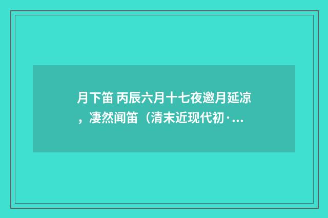 月下笛 丙辰六月十七夜邀月延凉，凄然闻笛（清末近现代初·周岸登）释义及解释