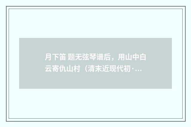 月下笛 题无弦琴谱后，用山中白云寄仇山村（清末近现代初·周岸登）释义及解释