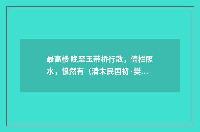 最高楼 晚至玉带桥行散，倚栏照水，悢然有（清末民国初·樊增祥）释义及解释
