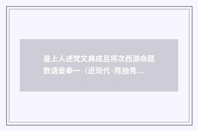 曼上人述梵文典成且将次西游命题数语爰奉一（近现代·陈独秀）释义及解释