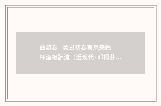 曲游春 癸丑初春宫悬来穗杯酒相酬流（近现代·邓桐芬）释义及解释