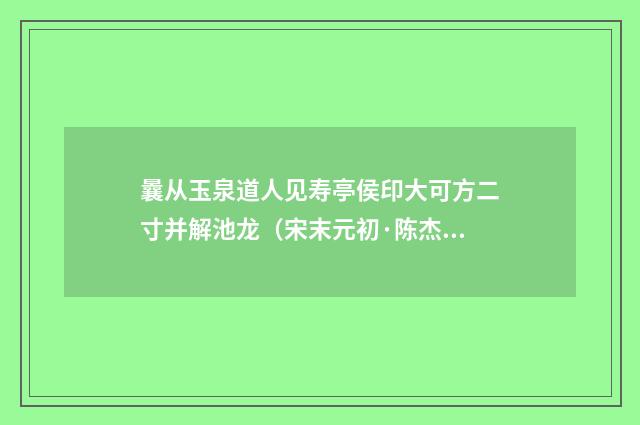 曩从玉泉道人见寿亭侯印大可方二寸并解池龙（宋末元初·陈杰）释义及解释