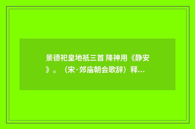 景德祀皇地祇三首 降神用《静安》。（宋·郊庙朝会歌辞）释义及解释